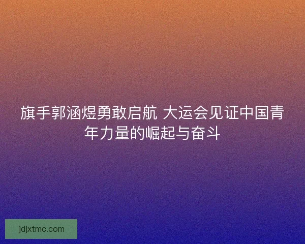 旗手郭涵煜勇敢启航 大运会见证中国青年力量的崛起与奋斗