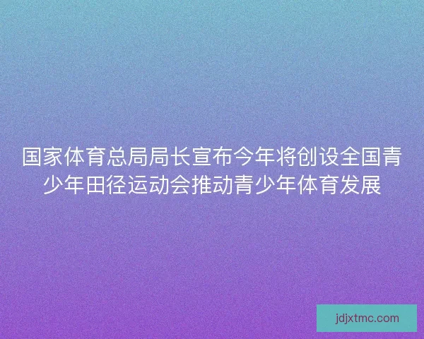 国家体育总局局长宣布今年将创设全国青少年田径运动会推动青少年体育发展