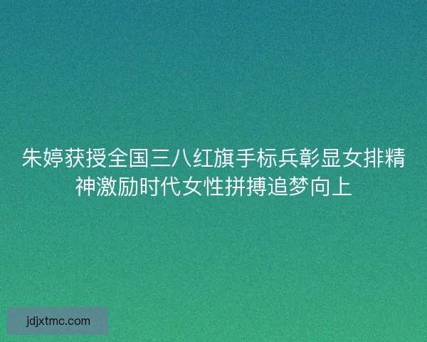 朱婷获授全国三八红旗手标兵彰显女排精神激励时代女性拼搏追梦向上