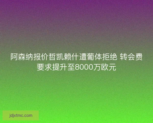阿森纳报价哲凯赖什遭葡体拒绝 转会费要求提升至8000万欧元