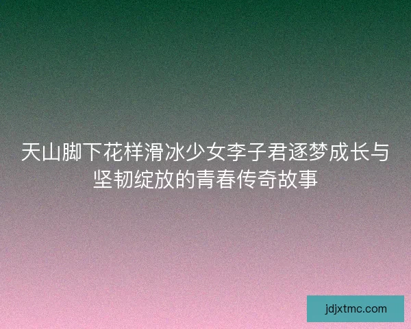 天山脚下花样滑冰少女李子君逐梦成长与坚韧绽放的青春传奇故事