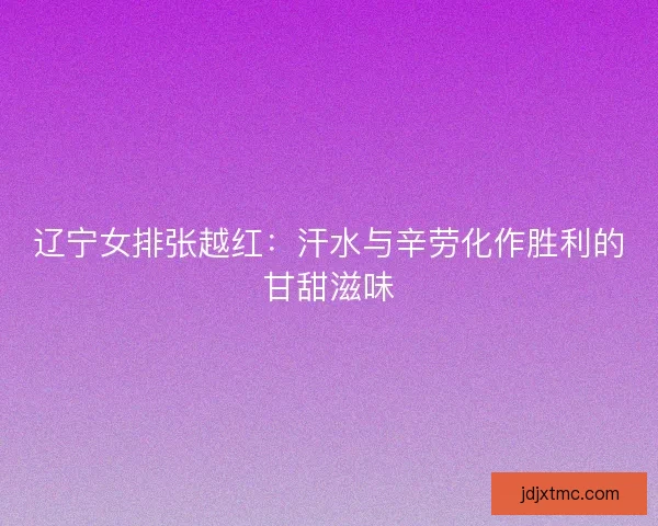 辽宁女排张越红：汗水与辛劳化作胜利的甘甜滋味