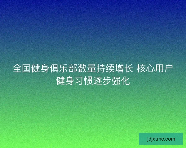 全国健身俱乐部数量持续增长 核心用户健身习惯逐步强化