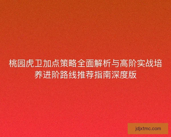 桃园虎卫加点策略全面解析与高阶实战培养进阶路线推荐指南深度版