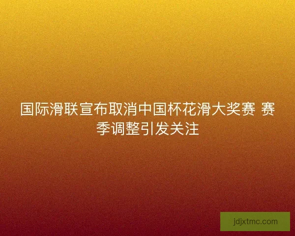 国际滑联宣布取消中国杯花滑大奖赛 赛季调整引发关注