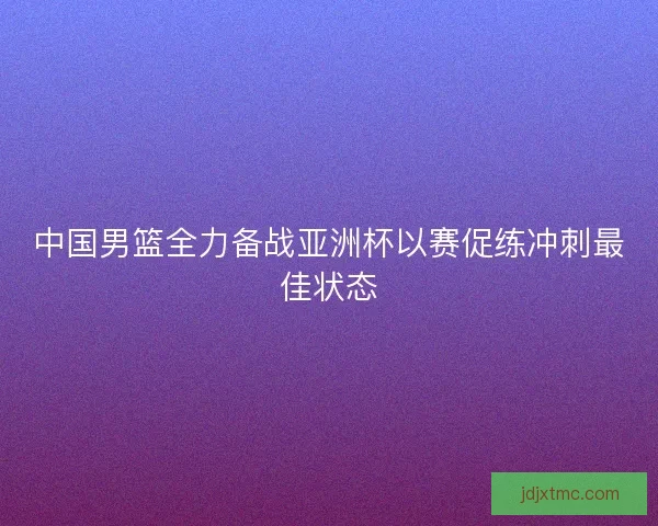 中国男篮全力备战亚洲杯以赛促练冲刺最佳状态
